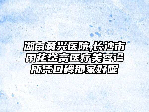 湖南黄兴医院,长沙市雨花岱高医疗美容诊所凭口碑那家好呢