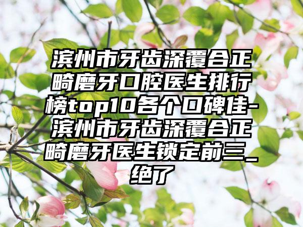 滨州市牙齿深覆合正畸磨牙口腔医生排行榜top10各个口碑佳-滨州市牙齿深覆合正畸磨牙医生锁定前三_绝了