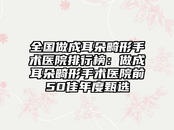 全国做成耳朵畸形手术医院排行榜：做成耳朵畸形手术医院前50佳年度甄选