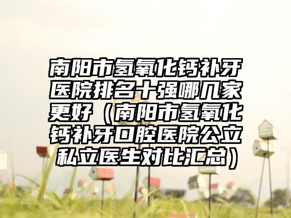 南阳市氢氧化钙补牙医院排名十强哪几家更好（南阳市氢氧化钙补牙口腔医院公立私立医生对比汇总）