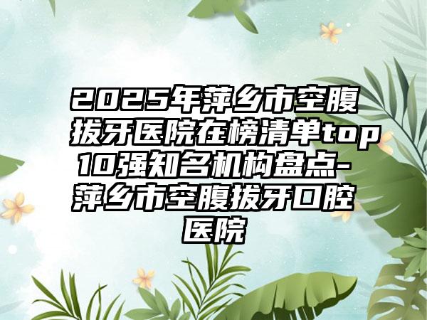 2025年萍乡市空腹拔牙医院在榜清单top10强知名机构盘点-萍乡市空腹拔牙口腔医院