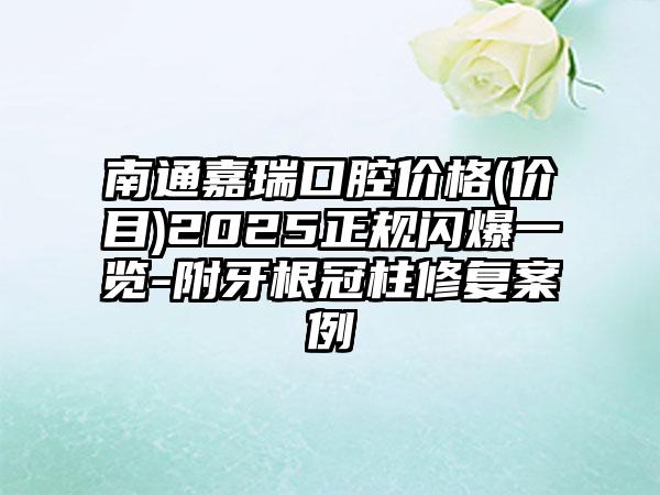 南通嘉瑞口腔价格(价目)2025正规闪爆一览-附牙根冠柱修复案例