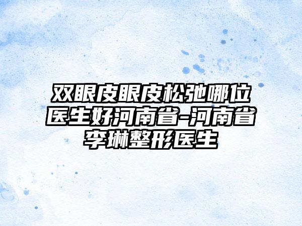 双眼皮眼皮松弛哪位医生好河南省-河南省李琳整形医生