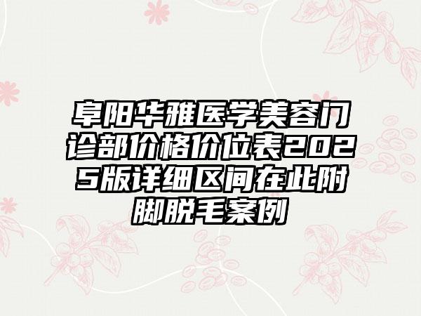 阜阳华雅医学美容门诊部价格价位表2025版详细区间在此附脚脱毛案例