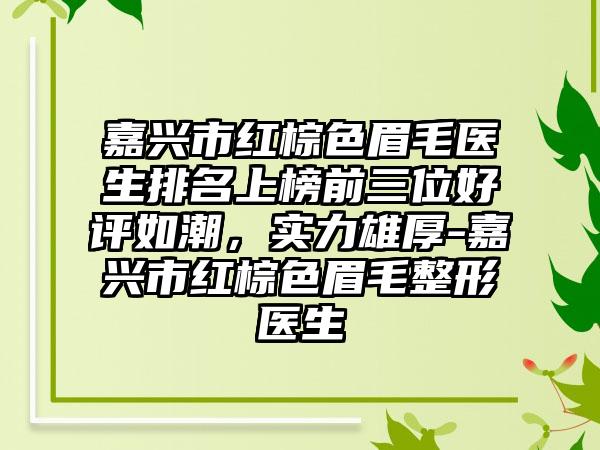 嘉兴市红棕色眉毛医生排名上榜前三位好评如潮，实力雄厚-嘉兴市红棕色眉毛整形医生