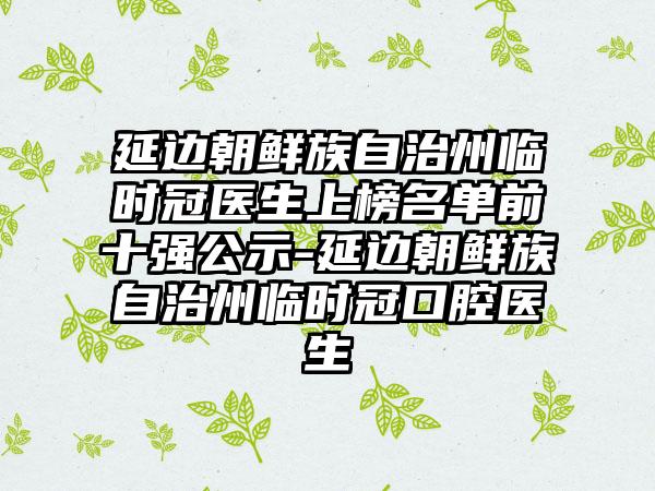 延边朝鲜族自治州临时冠医生上榜名单前十强公示-延边朝鲜族自治州临时冠口腔医生