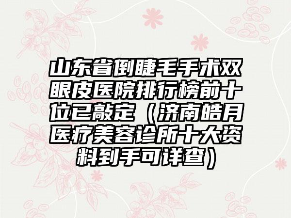 山东省倒睫毛手术双眼皮医院排行榜前十位已敲定（济南皓月医疗美容诊所十大资料到手可详查）