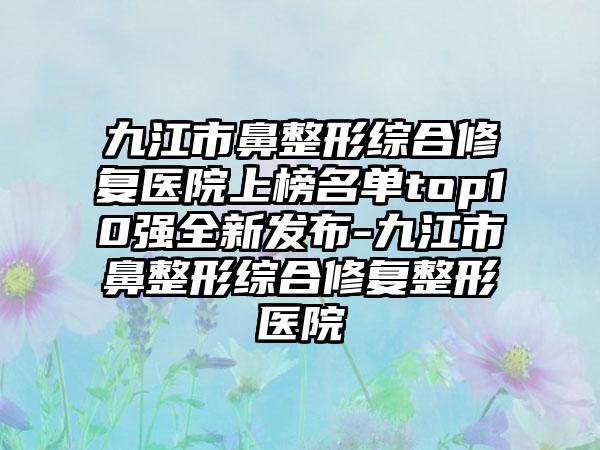 九江市鼻整形综合修复医院上榜名单top10强全新发布-九江市鼻整形综合修复整形医院