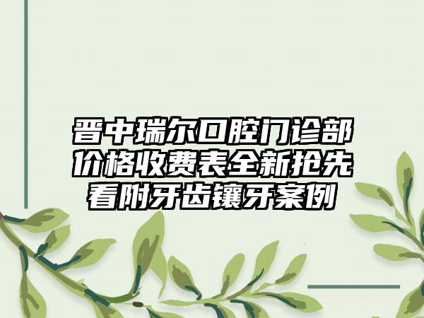 晋中瑞尔口腔门诊部价格收费表全新抢先看附牙齿镶牙案例