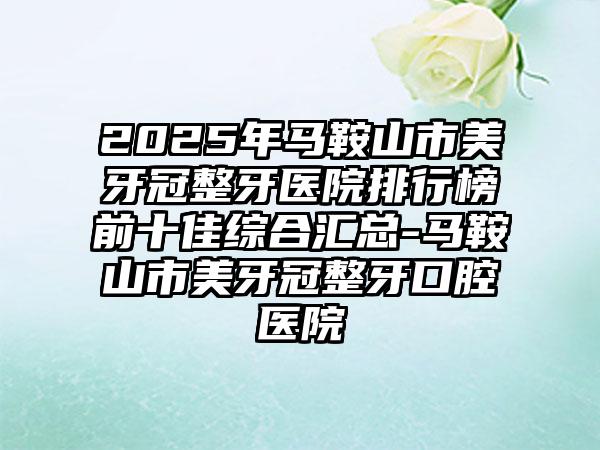 2025年马鞍山市美牙冠整牙医院排行榜前十佳综合汇总-马鞍山市美牙冠整牙口腔医院