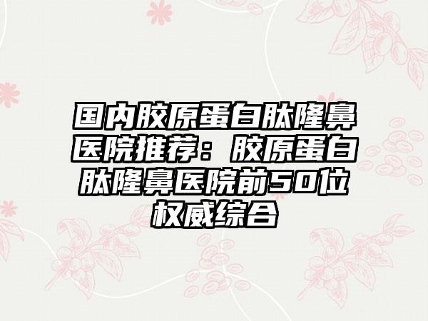 国内胶原蛋白肽隆鼻医院推荐：胶原蛋白肽隆鼻医院前50位权威综合