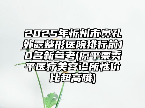 2025年忻州市鼻孔外露整形医院排行前10名新参考(原平栗秀平医疗美容诊所性价比超高哦)