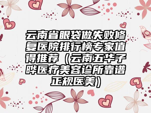 云南省眼袋做失败修复医院排行榜专家值得推荐（云南五华子晔医疗美容诊所靠谱正规医美）