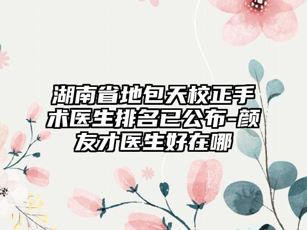 湖南省地包天校正手术医生排名已公布-颜友才医生好在哪