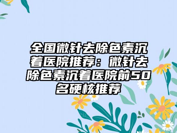 全国微针去除色素沉着医院推荐：微针去除色素沉着医院前50名硬核推荐