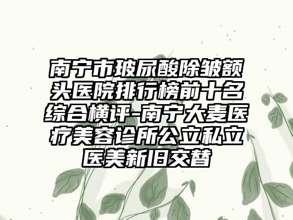 南宁市玻尿酸除皱额头医院排行榜前十名综合横评-南宁大麦医疗美容诊所公立私立医美新旧交替