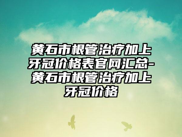 黄石市根管治疗加上牙冠价格表官网汇总-黄石市根管治疗加上牙冠价格