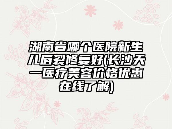 湖南省哪个医院新生儿唇裂修复好(长沙天一医疗美容价格优惠在线了解)