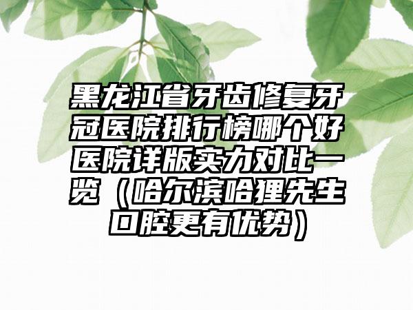 黑龙江省牙齿修复牙冠医院排行榜哪个好医院详版实力对比一览（哈尔滨哈狸先生口腔更有优势）