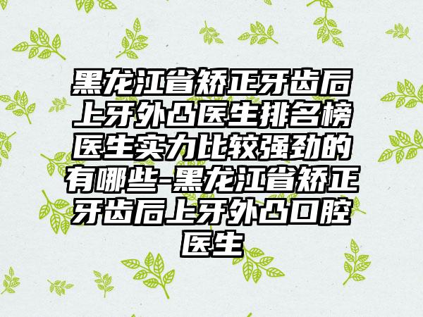 黑龙江省矫正牙齿后上牙外凸医生排名榜医生实力比较强劲的有哪些-黑龙江省矫正牙齿后上牙外凸口腔医生