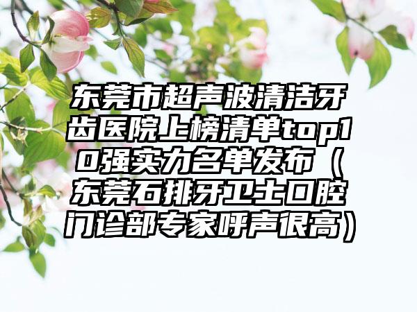 东莞市超声波清洁牙齿医院上榜清单top10强实力名单发布（东莞石排牙卫士囗腔门诊部专家呼声很高）