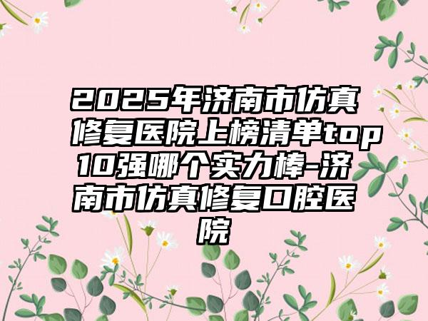 2025年济南市仿真修复医院上榜清单top10强哪个实力棒-济南市仿真修复口腔医院