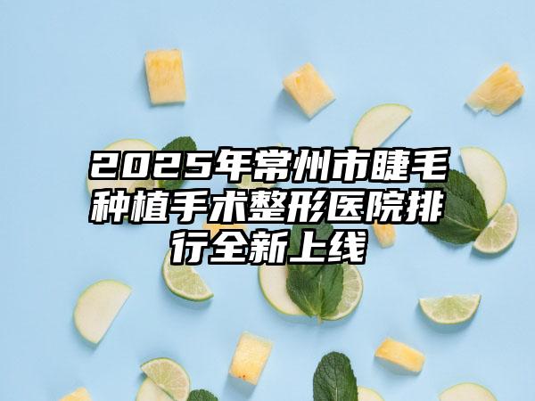 2025年常州市睫毛种植手术整形医院排行全新上线