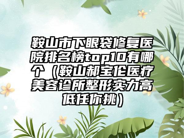 鞍山市下眼袋修复医院排名榜top10有哪个（鞍山郝宝伦医疗美容诊所整形实力高低任你挑）