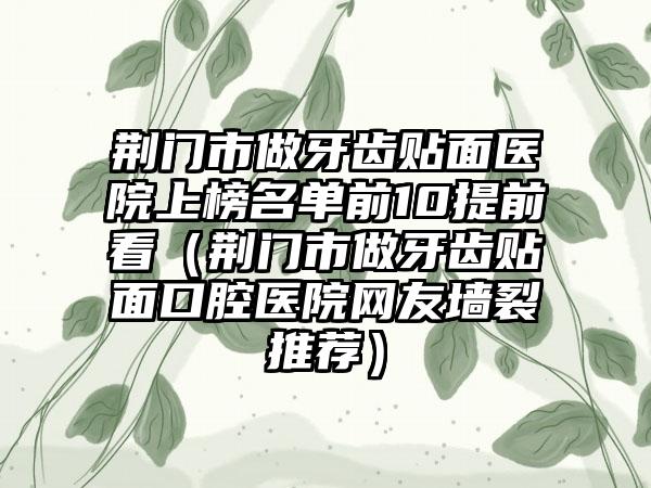 荆门市做牙齿贴面医院上榜名单前10提前看（荆门市做牙齿贴面口腔医院网友墙裂推荐）