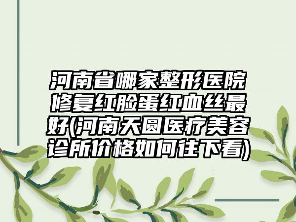 河南省哪家整形医院修复红脸蛋红血丝最好(河南天圆医疗美容诊所价格如何往下看)