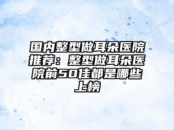 国内整型做耳朵医院推荐：整型做耳朵医院前50佳都是哪些上榜