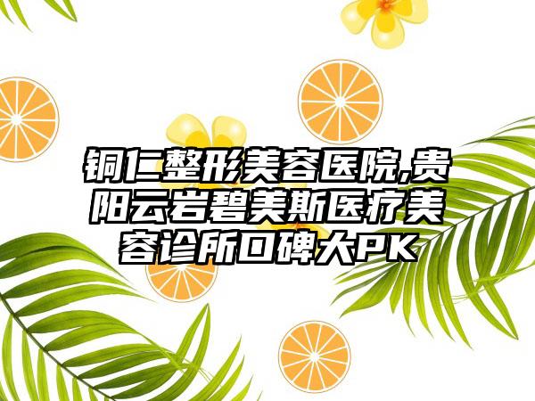 铜仁整形美容医院,贵阳云岩碧美斯医疗美容诊所口碑大PK