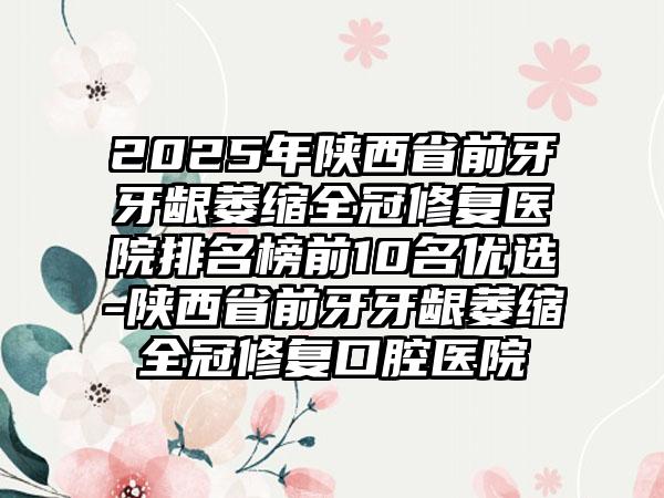 2025年陕西省前牙牙龈萎缩全冠修复医院排名榜前10名优选-陕西省前牙牙龈萎缩全冠修复口腔医院