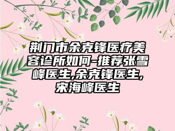 荆门市余克锋医疗美容诊所如何-推荐张雪峰医生,余克锋医生,宋海峰医生