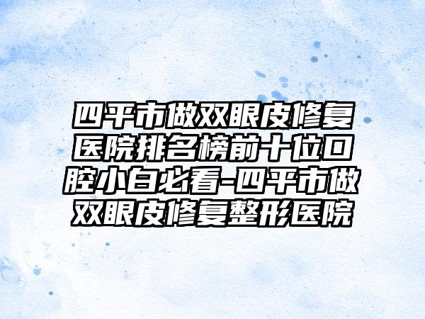 四平市做双眼皮修复医院排名榜前十位口腔小白必看-四平市做双眼皮修复整形医院