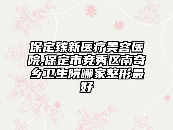 保定臻新医疗美容医院,保定市竞秀区南奇乡卫生院哪家整形最好