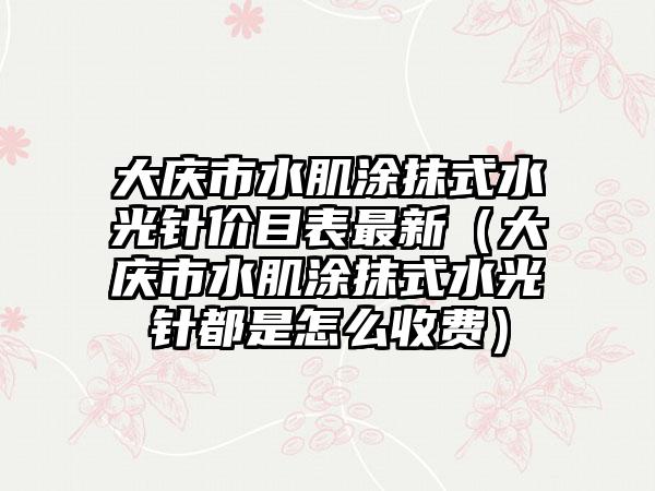 大庆市水肌涂抹式水光针价目表最新（大庆市水肌涂抹式水光针都是怎么收费）