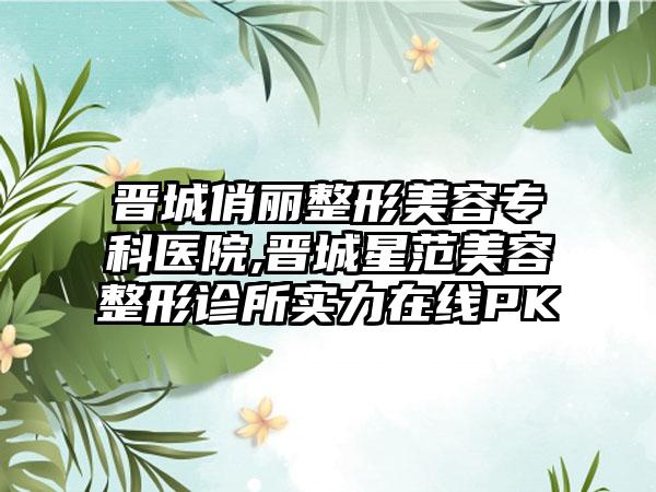 晋城俏丽整形美容专科医院,晋城星范美容整形诊所实力在线PK