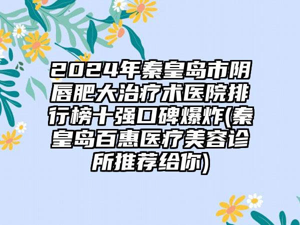 2024年秦皇岛市阴唇肥大治疗术医院排行榜十强口碑爆炸(秦皇岛百惠医疗美容诊所推荐给你)