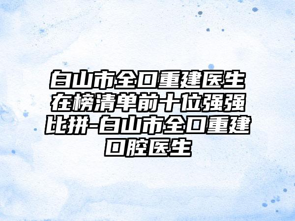 白山市全口重建医生在榜清单前十位强强比拼-白山市全口重建口腔医生