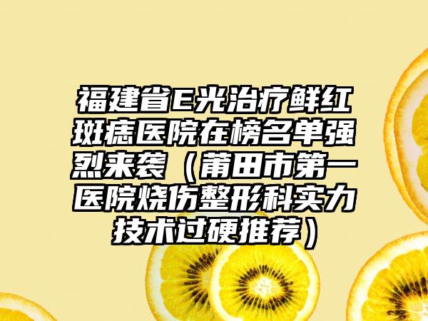 福建省E光治疗鲜红斑痣医院在榜名单强烈来袭（莆田市第一医院烧伤整形科实力技术过硬推荐）