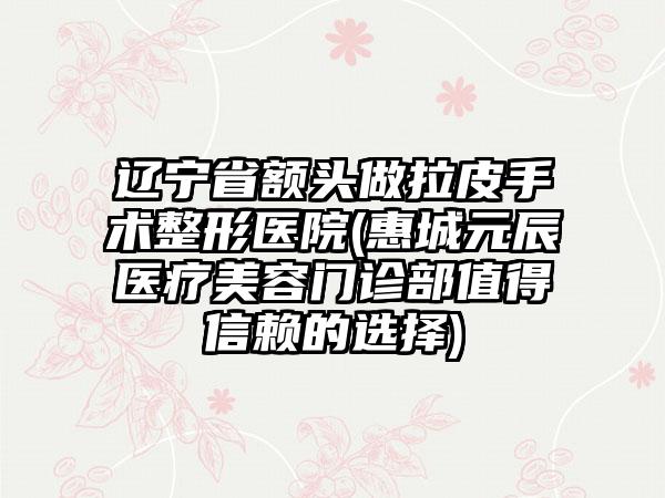 辽宁省额头做拉皮手术整形医院(惠城元辰医疗美容门诊部值得信赖的选择)