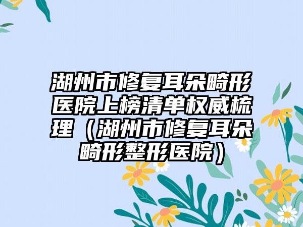 湖州市修复耳朵畸形医院上榜清单权威梳理（湖州市修复耳朵畸形整形医院）