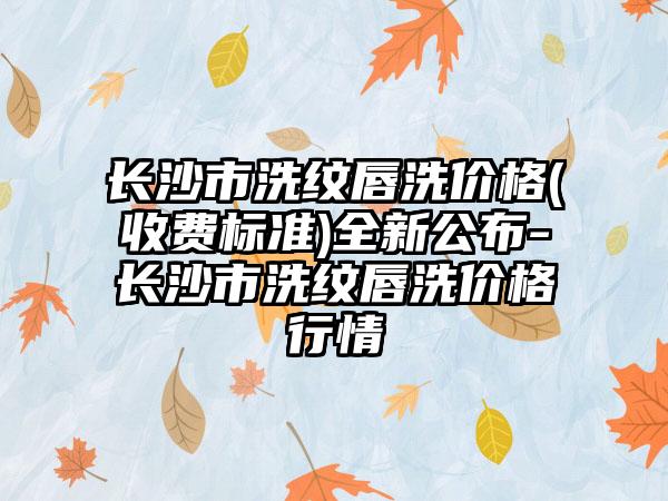 长沙市洗纹唇洗价格(收费标准)全新公布-长沙市洗纹唇洗价格行情