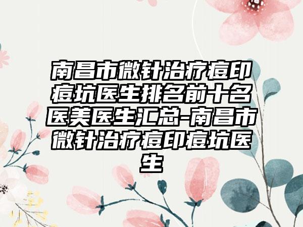 南昌市微针治疗痘印痘坑医生排名前十名医美医生汇总-南昌市微针治疗痘印痘坑医生