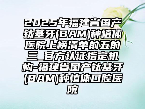 2025年福建省国产钛基牙(BAM)种植体医院上榜清单前五前三_官方认证指定机构-福建省国产钛基牙(BAM)种植体口腔医院