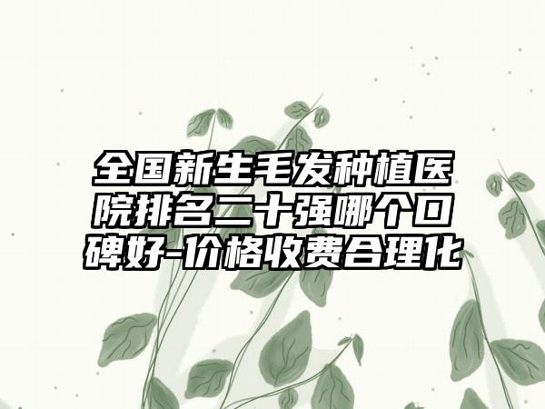 全国新生毛发种植医院排名二十强哪个口碑好-价格收费合理化