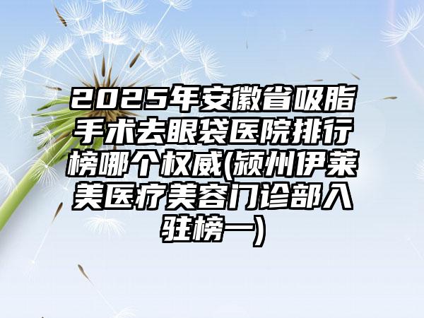 2025年安徽省吸脂手术去眼袋医院排行榜哪个权威(颍州伊莱美医疗美容门诊部入驻榜一)