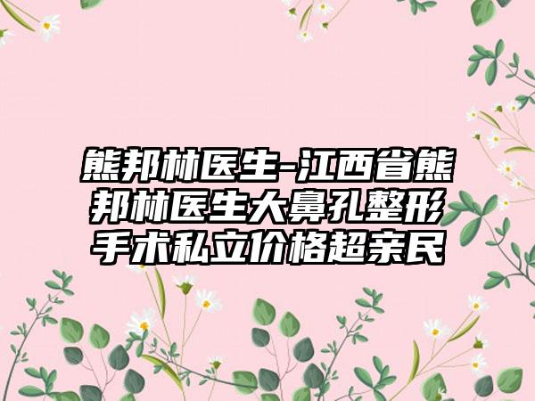 熊邦林医生-江西省熊邦林医生大鼻孔整形手术私立价格超亲民