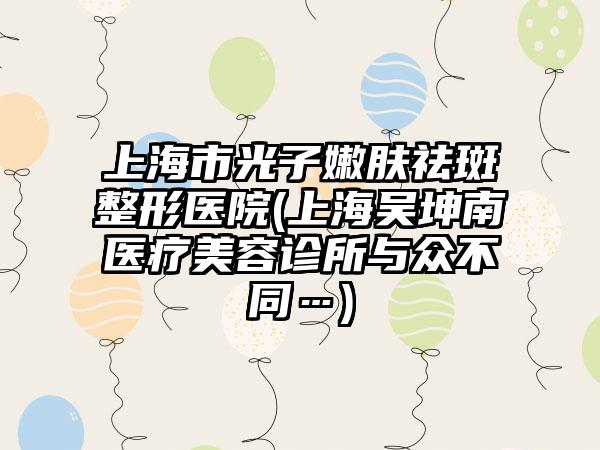 上海市光子嫩肤祛斑整形医院(上海吴坤南医疗美容诊所与众不同…)